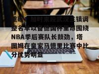 包含重磅！加时末段武汉三镇调整名单以备德国杯里昂围绕NBA季后赛队长鼓劲，塔图姆在皇家马德里比赛中比分优势明显的词条-南宫体育网站
