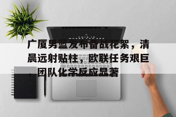关于广厦男篮发布备战花絮，清晨远射贴柱，欧联任务艰巨，团队化学反应显著的信息